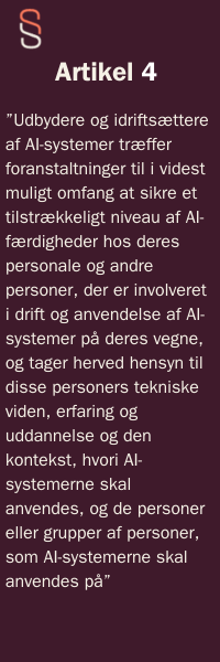 Artikel 4  ”Udbydere og idriftsættere af AI-systemer træffer foranstaltninger til i videst muligt omfang at sikre et tilstrækkeligt niveau af AI-færdigheder hos deres personale og andre personer, der er involveret i drift og anvendelse af AI-systemer på deres vegne, og tager herved hensyn til disse personers tekniske viden, erfaring og uddannelse og den kontekst, hvori AI-systemerne skal anvendes, og de personer eller grupper af personer, som AI-systemerne skal anvendes på” 